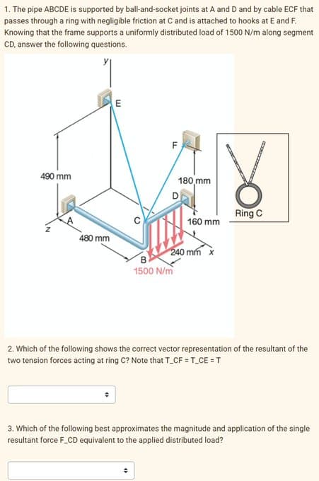 1. The pipe ABCDE is supported by ball-and-socket joints at A and D and by cable ECF that
passes through a ring with negligible friction at C and is attached to hooks at E and F.
Knowing that the frame supports a uniformly distributed load of 1500 N/m along segment
CD, answer the following questions.
490 mm
480 mm
E
F
180 mm
B
1500 N/m
160 mm
240 mm x
Ring C
2. Which of the following shows the correct vector representation of the resultant of the
two tension forces acting at ring C? Note that T_CF = T_CE = T
3. Which of the following best approximates the magnitude and application of the single
resultant force F_CD equivalent to the applied distributed load?