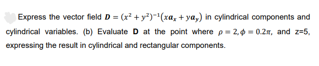 Express the vector field D = (x² + y²)-¹(xax +ya,) in cylindrical components and
cylindrical variables. (b) Evaluate D at the point where p = 2,4 = 0.2π, and z=5,
expressing the result in cylindrical and rectangular components.