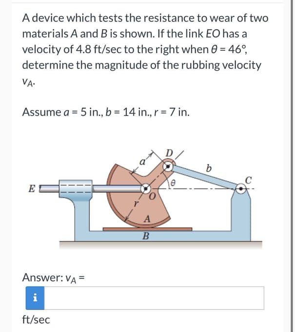 A device which tests the resistance to wear of two
materials A and B is shown. If the link EO has a
velocity of 4.8 ft/sec to the right when 0 = 46°,
determine the magnitude of the rubbing velocity
VA.
Assume a = 5 in., b = 14 in., r = 7 in.
E
Answer: VA =
i
ft/sec
A
B
b