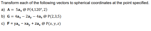 Transform each of the following vectors to spherical coordinates at the point specified.
a) A = 5a, @ P(4,120°, 2)
b) G = 4ax - 2ay - 4a, @ P(2,3,5)
c) F = ya, - xay + za₂ @ P(x, y, z)