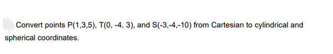 Convert points P(1,3,5), T(0, -4, 3), and S(-3,-4,-10) from Cartesian to cylindrical and
spherical coordinates.