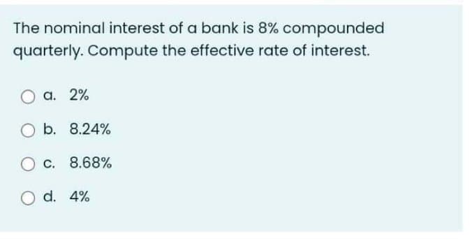 The nominal interest of a bank is 8% compounded
quarterly. Compute the effective rate of interest.
O a. 2%
O b. 8.24%
O c. 8.68%
O d. 4%