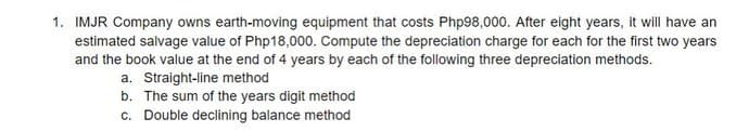 1. IMJR Company owns earth-moving equipment that costs Php98,000. After eight years, it will have an
estimated salvage value of Php18,000. Compute the depreciation charge for each for the first two years
and the book value at the end of 4 years by each of the following three depreciation methods.
a. Straight-line method
b. The sum of the years digit method
c. Double declining balance method