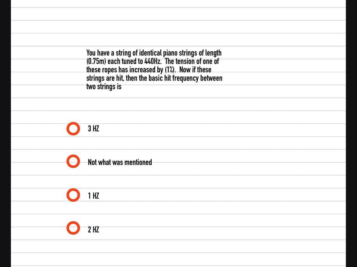 You have a string of identical piano strings of length
(0.75m) each tuned to 440HZ. The tension of one of
these ropes has increased by (1%). Now if these
strings are hit, then the basic hit frequency between
two strings is
3 HZ
Not what was mentioned
1 HZ
2 HZ
