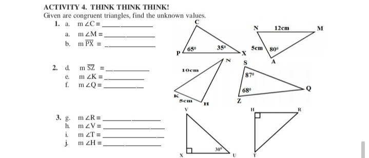 ACTIVITY 4. THINK THINK THINK!
Given are congruent triangles, find the unknown values.
1. a. m ZC=,
a. m ZM =
b. m PX =
12cm
M
65
35
Scm 80
P
2. d. m SZ
10cm
e.
m ZK =
87
f. m zQ=
68
Sem
V
3. g. m ZR =
h. mzV=
i.
m ZT =
j.
m ZH =
30
