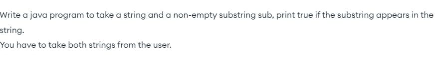 Write a java program to take a string and a non-empty substring sub, print true if the substring appears in the
string.
You have to take both strings from the user.
