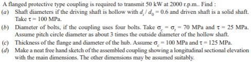 A flanged protective type coupling is required to transmit 50 kW at 2000 r.p.m. Find :
(a) Shaft diameters if the driving shaft is hollow with d,/ d, = 0.6 and driven shaft is a solid shaft.
Take t= 100 MPa.
(b) Diameter of bolts, if the coupling uses four bolts. Take o. = 0, - 70 MPa andt= 25 MPa.
Assume pitch circle diameter as about 3 times the outside diameter of the hollow shaft.
(e) Thickness of the flange and diameter of the hub. Assume o = 100 MPa and t= 125 MPa.
(d) Make a neat free hand sketch of the assembled coupling showing a longitudinal sectional elevation
with the main dimensions. The other dimensions may be assumed suitably.
