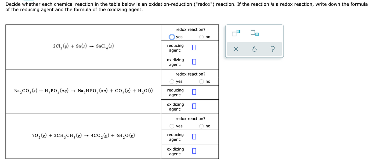 Decide whether each chemical reaction in the table below is an oxidation-reduction ("redox") reaction. If the reaction is a redox reaction, write down the formula
of the reducing agent and the formula of the oxidizing agent.
redox reaction?
yes
no
2C1, (3) + Sn(s) → SnCl_(s)
reducing
agent:
oxidizing
agent:
redox reaction?
yes
no
Na,Co,(«) + H,PO,(aq) → Na,H PO,(aq) + CO,(g) + H,o(1)
reducing
agent:
oxidizing
agent:
redox reaction?
yes
no
70,(2) + 2CH,CH,(g)
4Co,g) + 6H,0(g)
reducing
agent:
oxidizing
agent:
