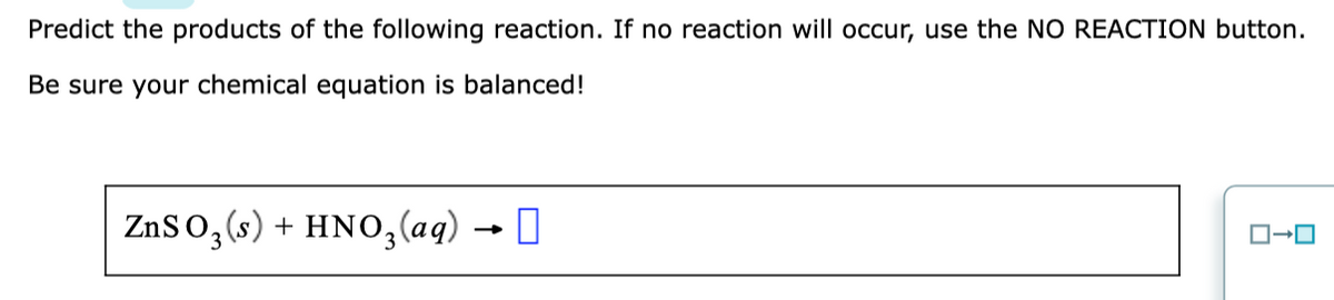 Predict the products of the following reaction. If no reaction will occur, use the NO REACTION button.
Be sure your chemical equation is balanced!
ZnSo, (s) + HNO,(aq) → I
3
