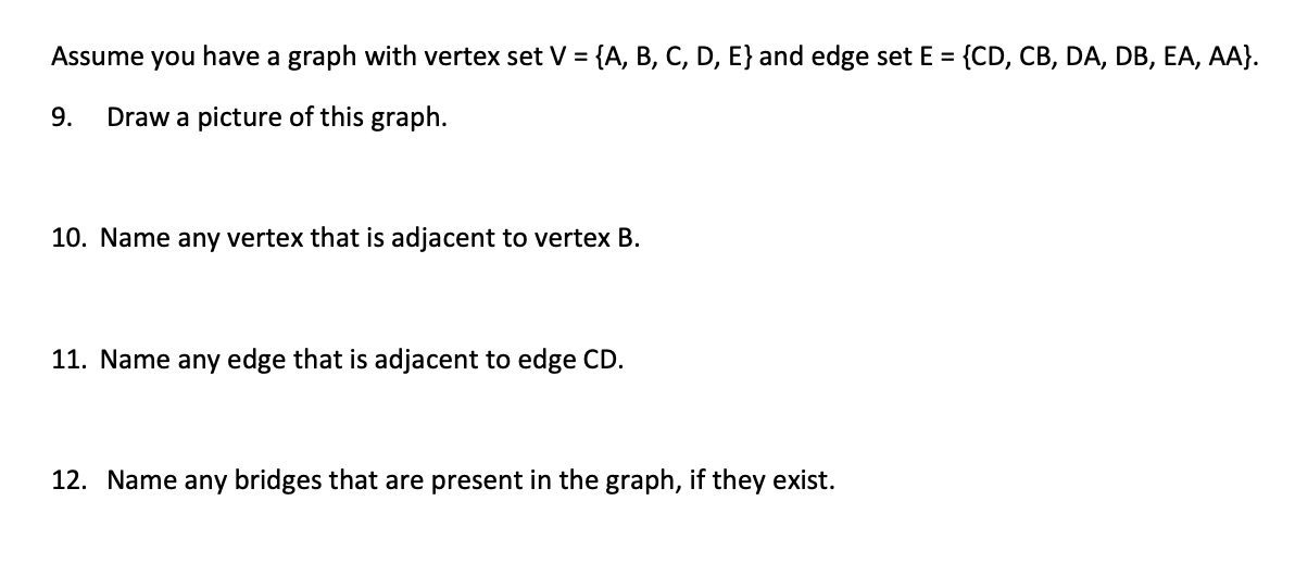 Assume you have a graph with vertex set V = {A, B, C, D, E} and edge set E = {CD, CB, DA, DB, EA, AA}.
%3D
%3D
9.
Draw a picture of this graph.
10. Name any vertex that is adjacent to vertex B.
11. Name any edge that is adjacent to edge CD.
12. Name any bridges that are present in the graph, if they exist.
