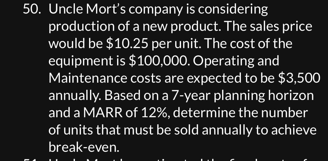 50. Uncle Mort's company is considering
production of a new product. The sales price
would be $10.25 per unit. The cost of the
equipment is $100,000. Operating and
Maintenance costs are expected to be $3,500
annually. Based on a 7-year planning horizon
and a MARR of 12%, determine the number
of units that must be sold annually to achieve
break-even.