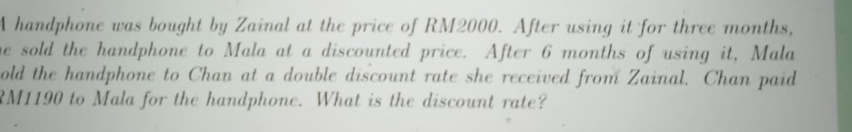 1 handphone was bought by Zainal at the price of RM2000. After using it for three months,
e sold the handphone to Mala at a discounted price. After 6 months of using it, Mala
old the handphone to Chan at a double discount rate she received from Zainal. Chan paid
RM1190 to Mala for the handphone. What is the discount rate?
