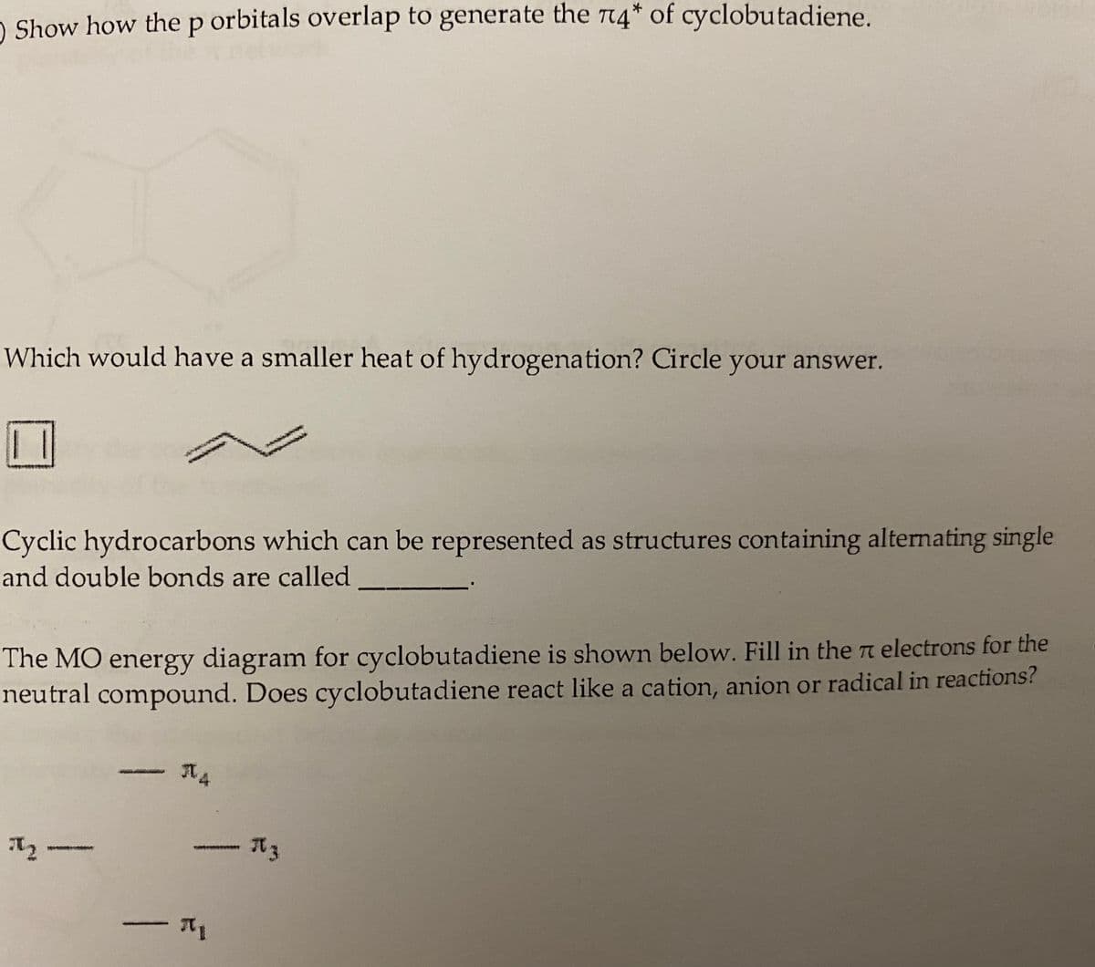 O Show how thep orbitals overlap to generate the T4* of cyclobutadiene.
Which would have a smaller heat of hydrogenation? Circle your answer.
Cyclic hydrocarbons which can be represented as structures containing alternating single
and double bonds are called
The MO energy diagram for cyclobutadiene is shown below. Fill in the n electrons for the
neutral compound. Does cyclobutadiene react like a cation, anion or radical in reactions?
元3
