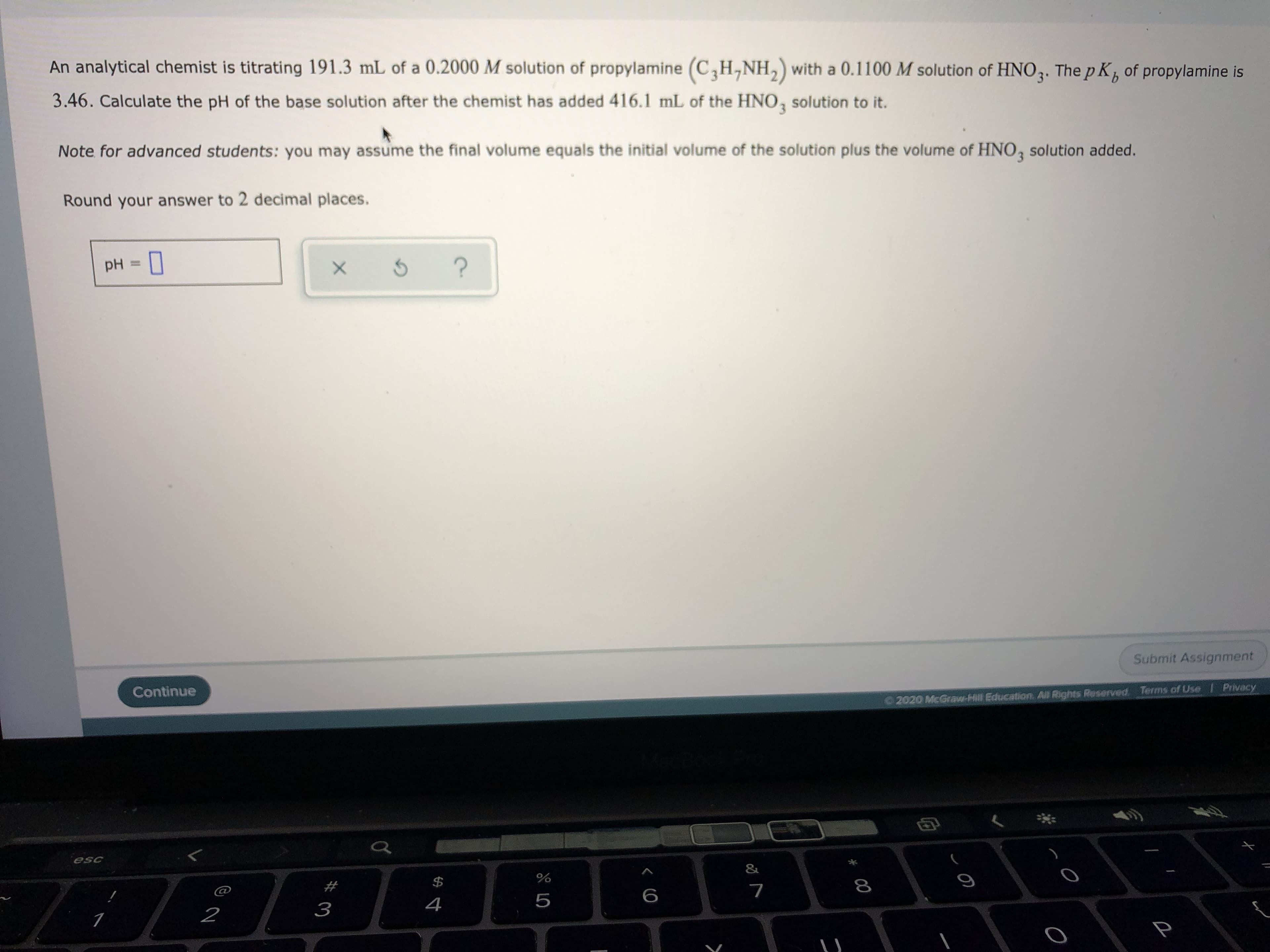 An analytical chemist is titrating 191.3 mL of a 0.2000 M solution of propylamine (C,H,NH,) with a 0.1100 M solution of HNO3. The p K, of propylamine is
3.46. Calculate the pH of the base solution after the chemist has added 416.1 mL of the HNO, solution to it.
Note for advanced students: you may assume the final volume equals the initial volume of the solution plus the volume of HNO, solution added.
Round your answer to 2 decimal places.
