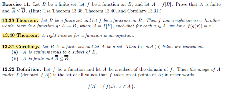 Exercise 11. Let B be a finite set, let f be a function on B, and let A = f[B]. Prove that A is finite
and Ā≤ Ē. (Hint: Use Theorem 13.38, Theorem 13.40, and Corollary 13.31.)
13.38 Theorem. Let B be a finite set and let f be a function on B. Then f has a right inverse. In other
words, there is a function g: A → B, where A = f[B], such that for each x € A, we have f(g(x)) = x.
13.40 Theorem. A right inverse for a function is an injection.
13.31 Corollary. Let B be a finite set and let A be a set. Then (a) and (b) below are equivalent.
(a) A is equinumerous to a subset of B.
(b) A is finite and Ā≤Ē.
12.22 Definition. Let f be a function and let A be a subset of the domain of f. Then the image of A
under f (denoted f[A]) is the set of all values that f takes on at points of A; in other words,
ƒ[A] = {f(x) : x € A}.