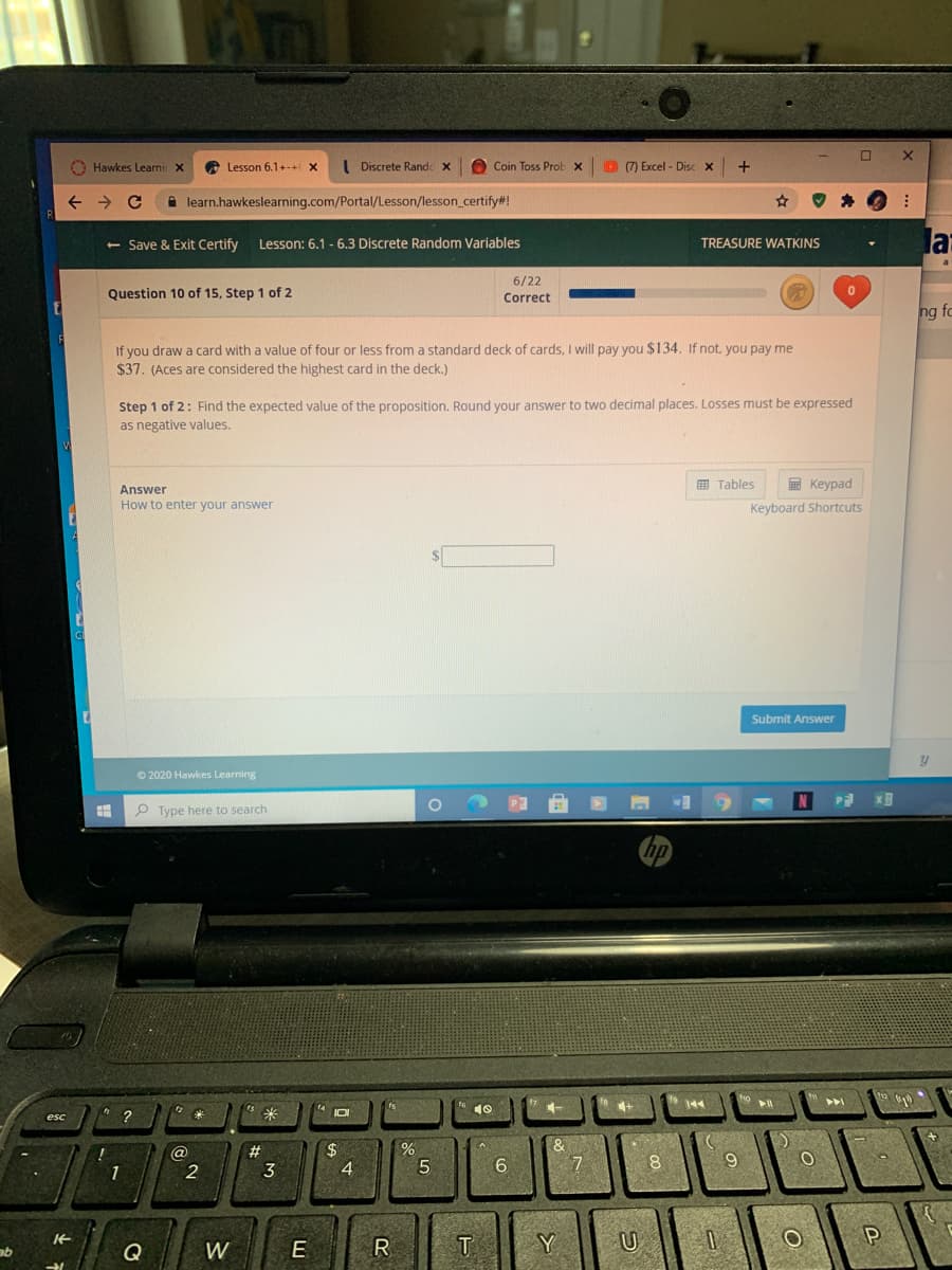 O Hawkes Leamir X
Lesson 6.1+-+ X
( Discrete Randc x
O Coin Toss Prob x
(7) Excel - Disc x
+
i learn.hawkeslearning.com/Portal/Lesson/lesson_certify#!
<- Save & Exit Certify
la
Lesson: 6.1 - 6.3 Discrete Random Variables
TREASURE WATKINS
6/22
Correct
Question 10 of 15, Step 1 of 2
ng fo
If you draw a card with a value of four or less from a standard deck of cards, I will pay you $134. If not, you pay me
$37. (Aces are considered the highest card in the deck.)
Step 1 of 2: Find the expected value of the proposition. Round your answer to two decimal places. Losses must be expressed
as negative values.
画 Tables
E Keypad
How to enter your answer
Keyboard Shortcuts
Submit Answer
© 2020 Hawkes Learning
w
N
P Type here to search
米
2$
4.
@
#
5
6.
8
1
W
E
R
T
Y
U
ab
Q
