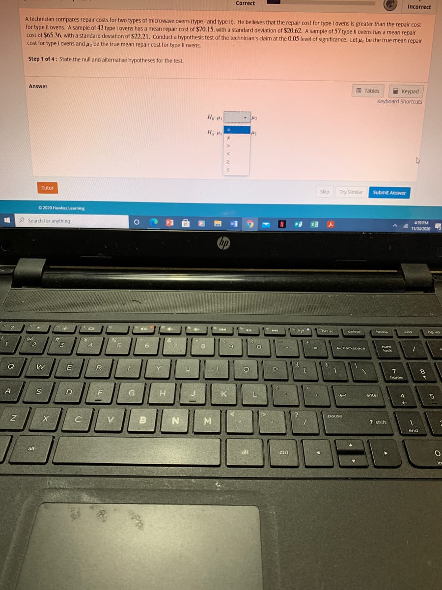 Correct
Incorrect
A technician compares repair costs for two types of microwave ovens (type l and type II). He believes that the repair cost for type I ovens is greater than the repair cost
for type Il ovens. A sample of 43 type I ovens has a mean repair cost of $70.15. with a standard deviation of $20.62. A sample of 57 type Il ovens has a mean repair
cost of $65.36, with a standard deviation of $22.21. Conduct a hypothesis test of the technician's claim at the 0.05 level of significance. Let u, be the true mean repair
cost for type I ovens and u, be the true mean repair cost for type Il ovens.
Step 1 of 4: State the null and alternative hypotheses for the test.
Answer
E Tables
E Keypad
Keyboard Shortcuts
Ho H
M2
Tutor
Skip
Try Similar
Submit Answer
O 2020 Hawkes Learning
P Search for anything
439 PM
4 11/24/2020
hp
144
"brt sc
delete
home
end
pg up
#3
23
+]
2.
4
6.
8
backspace
lock
Q
E
R
T
Y
U
7.
home
8.
A
G
K
L
enter
4
pause
V
t shift
end
alt
alt
ctri
in

