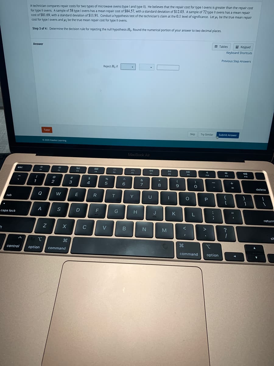A technician compares repair costs for two types of microwave ovens (type I and type II). He believes that the repair cost for type I ovens is greater than the repair cost
for type Il ovens. A sample of 58 type I ovens has a mean repair cost of $84.57, with a standard deviation of $12.03. A sample of 72 type Il ovens has a mean repair
cost of $81.69, with a standard deviation of $11.91. Conduct a hypothesis test of the technician's claim at the 0,1 level of significance. Let u, be the true mean repair
cost for type I ovens and u2 be the true mean repair cost for type Il ovens.
Step 3 of 4: Determine the decision rule for rejecting the null hypothesis Ho. Round the numerical portion of your answer to two decimal places.
E Tables
E Keypad
Answer
Keyboard Shortcuts
Previous Step Answers
Reject Ho if
Tutor
Skip
Try Similar
Submit Answer
2020 Hawlkes Learning
MacBook Air
esc
DII
F9
F10
F11
%23
&
1
2
3
4
6
8
delete
W
R
Y
U
{
}
tab
P
G
H
J
K
L
caps lock
return
C
V
N
M
?
st
control
option
command
command
option
