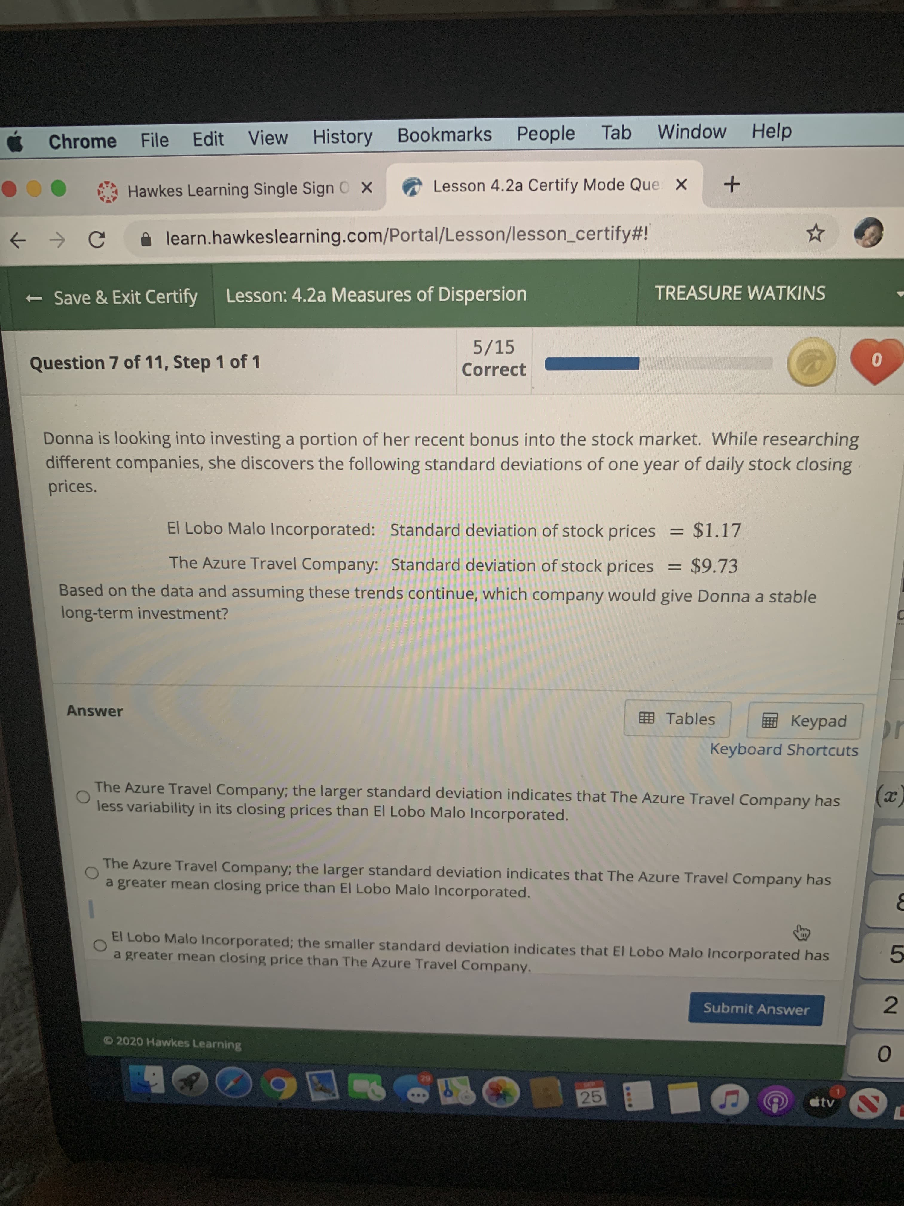 is looking into investing a portion of her recent bonus into the stock market. While researching
ent companies, she discovers the following standard deviations of one year of daily stock closing
El Lobo Malo Incorporated: Standard deviation of stock prices = $1.17
The Azure Travel Company: Standard deviation of stock prices = $9.73
%3D
