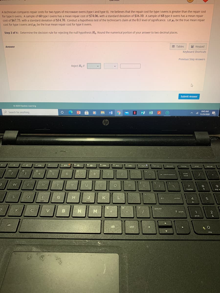 A technician compares repair costs for two types of microwave ovens (type I and type II). He believes that the repair cost for type I ovens is greater than the repair cost
for type Il ovens. A sample of 60 type l ovens has a mean repair cost of $74.06, with a standard deviation of $16.10. A sample of 68 type Il ovens has a mean repair
cost of $67.73, with a standard deviation of $14.70. Conduct a hypothesis test of the technician's claim at the 0.1 level of significance. Let u, be the true mean repair
cost for type I ovens and uz be the true mean repair cost for type Il ovens.
Step 3 of 4: Determine the decision rule for rejecting the null hypothesis Ho. Round the numerical portion of your answer to two decimal places.
Answer
E Tables
E Keypad
Keyboard Shortcuts
Previous Step Answers
Reject Ho if
Submit Answer
© 2020 Hawkes Learning
P Search for anything
842 AM
11/25/2020
hp
prt se
delete
home
end
pa up
@
%23
3
4
5.
6
7.
8
9
+ backspace
num
lock
R
T
Y
8.
home
G
K
L.
4.
enter
pause
t shift
2
end
alt
alt
ctrl
ins
