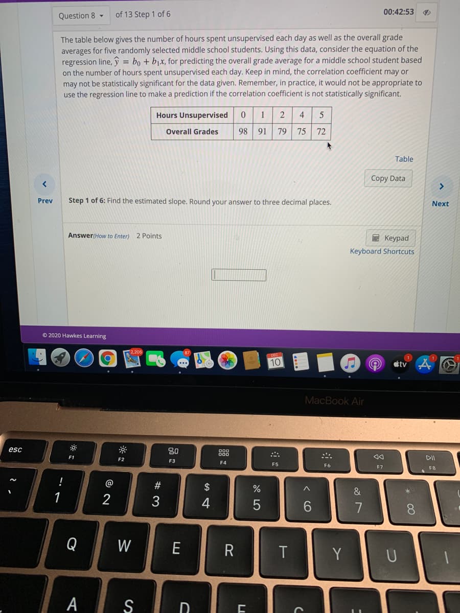 00:42:53
Question 8 -
of 13 Step 1 of 6
The table below gives the number of hours spent unsupervised each day as well as the overall grade
averages for five randomly selected middle school students. Using this data, consider the equation of the
regression line, ŷ = bo + bjx, for predicting the overall grade average for a middle school student based
on the number of hours spent unsupervised each day. Keep in mind, the correlation coefficient may or
may not be statistically significant for the data given. Remember, in practice, it would not be appropriate to
use the regression line to make a prediction if the correlation coefficient is not statistically significant.
Hours Unsupervised
1
4
5
Overall Grades
98
91
79
75
72
Table
Copy Data
Prev
Step 1 of 6: Find the estimated slope. Round your answer to three decimal places.
Next
Answer(How to Enter) 2 Points
E Keypad
Keyboard Shortcuts
© 2020 Hawkes Learning
10
tv
MacBook Air
esc
80
888
F1
F2
DII
F3
F4
F5
F6
F7
F8
!
@
#
2$
1
4
Q
W
E
R
T
Y
U
A S
D.
* CO
< CO
