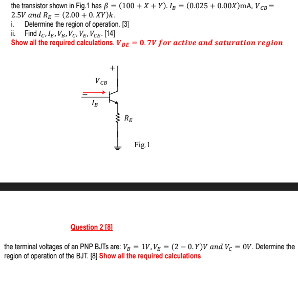 the transistor shown in Fig.1 has ß = (100 + X + Y). Ig = (0.025 + 0.00X)mA, V cB =
2.5V and Rg = (2.00 + 0. XY)k.
i. Determine the region of operation. [3]
ii. Find Ic, Ig, Vg, Vc. Ve, Vce - [14]
Show all the required calculations. V Be = 0.7V for active and saturation region
V CB
IB
RE
Fig.1
Question 2 [8]
the terminal voltages of an PNP BJTS are: Vg = 1V,Vg = (2 – 0.Y)V and Vc = 0V. Determine the
region of operation of the BJT. [8] Show all the required calculations.
