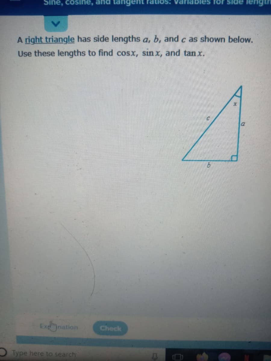 Sine, cosine, and tangent
es for side
A right triangle has side lengths a, b, and c as shown below.
Use these lengths to find cosx, sin x, and tan x.
Exlination
Check
O Type here to search
