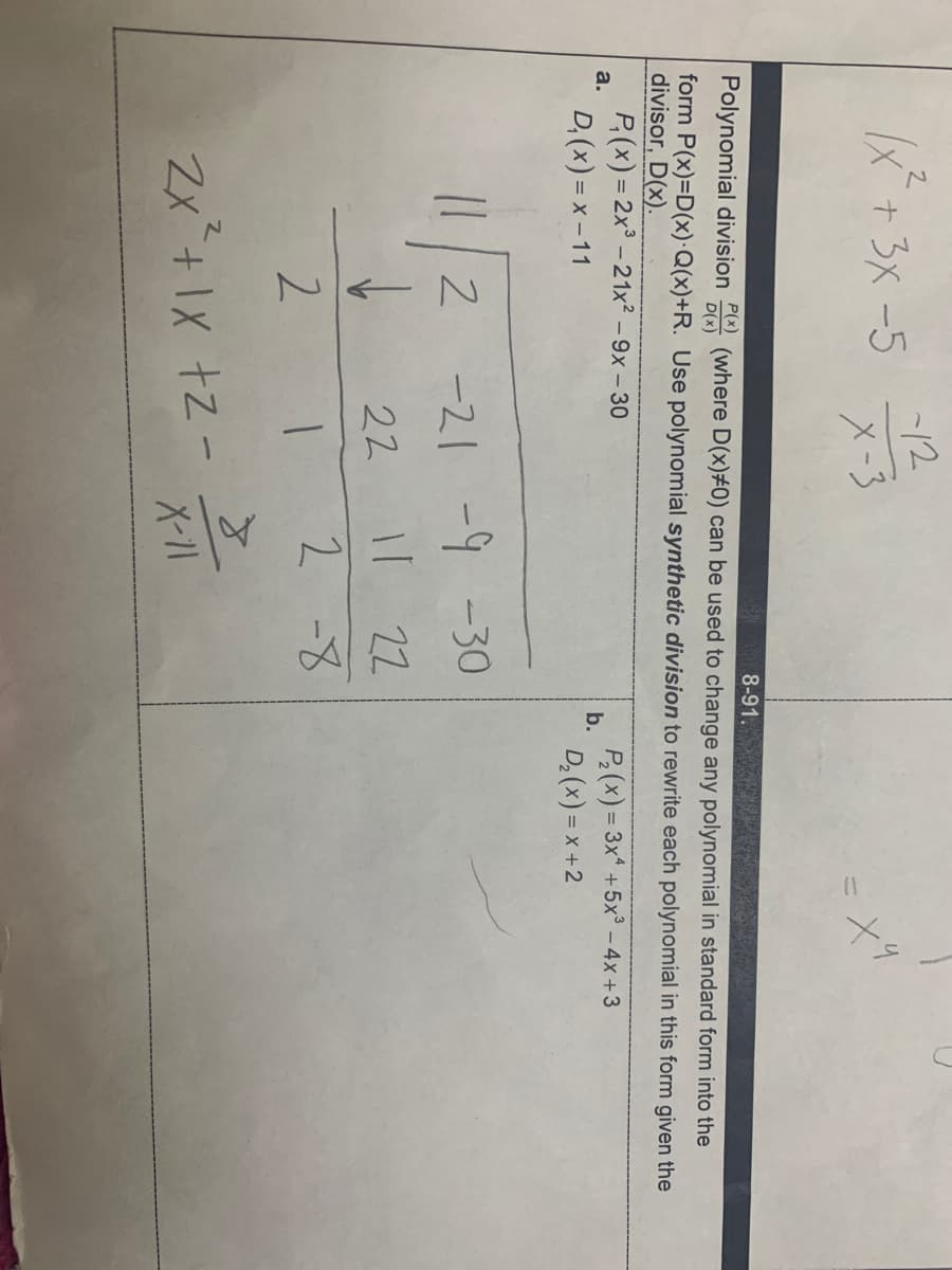 X* +3X -5
/2
X-3
+9
Polynomial division (where D(x)#0) can be used to change any polynomial in standard form into the
8-91.
P(x)
D(x)
form P(x)=D(x)·Q(x)+R. Use polynomial synthetic division to rewrite each polynomial in this form given the
divisor, D(x).
P,(x) = 2x³ – 21x² – 9x – 30
D, (x) = x – 11
a.
P(x) = 3x +5x° - 4x +3
b.
D, (x) = x +2
I||2 -21 -9 -30
Il 22
2 -8
22
2
Zx +1X +z -
X-11
