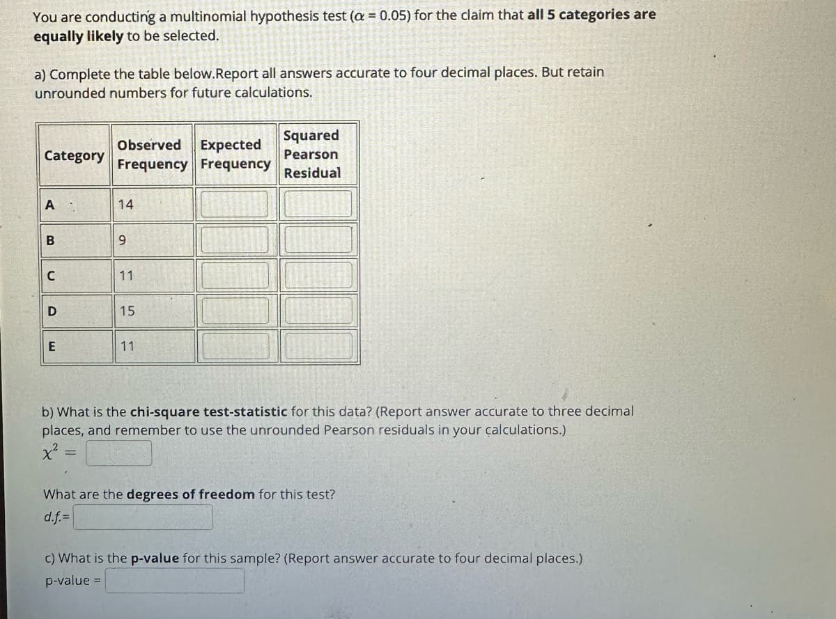 You are conducting a multinomial hypothesis test (a = 0.05) for the claim that all 5 categories are
equally likely to be selected.
a) Complete the table below.Report all answers accurate to four decimal places. But retain
unrounded numbers for future calculations.
Category
A
B
C
D
E
Observed Expected
Frequency Frequency
=
14
9
11
15
11
Squared
Pearson
Residual
b) What is the chi-square test-statistic for this data? (Report answer accurate to three decimal
places, and remember to use the unrounded Pearson residuals in your calculations.)
What are the degrees of freedom for this test?
d.f.=
c) What is the p-value for this sample? (Report answer accurate to four decimal places.)
p-value =