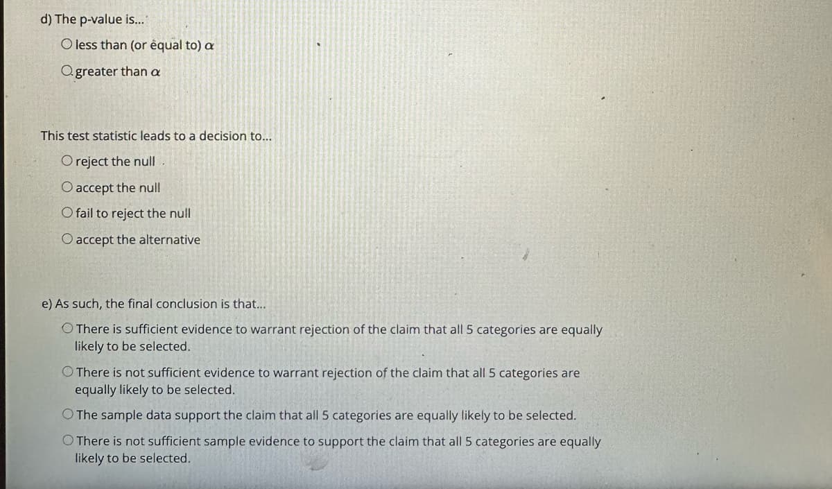 d) The p-value is..."
O less than (or equal to) a
Ogreater than a
This test statistic leads to a decision to...
O reject the null
O accept the null
O fail to reject the null
O accept the alternative
e) As such, the final conclusion is that...
There is sufficient evidence to warrant rejection of the claim that all 5 categories are equally
likely to be selected.
O There is not sufficient evidence to warrant rejection of the claim that all 5 categories are
equally likely to be selected.
O The sample data support the claim that all 5 categories are equally likely to be selected.
O There is not sufficient sample evidence to support the claim that all 5 categories are equally
likely to be selected.