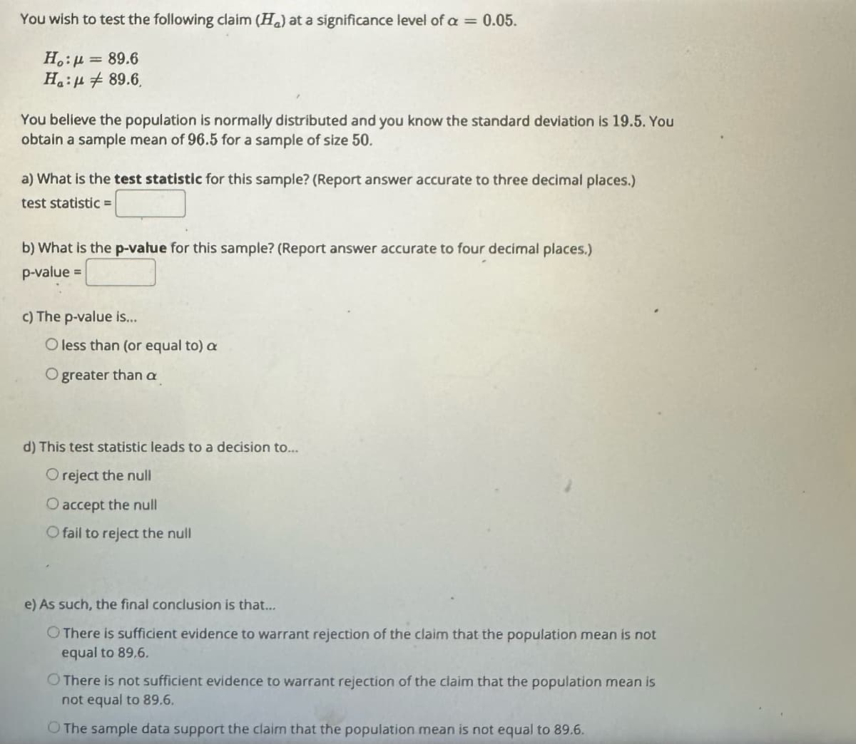 You wish to test the following claim (H) at a significance level of a = 0.05.
Ho:μ = 89.6
H:
89.6,
You believe the population is normally distributed and you know the standard deviation is 19.5. You
obtain a sample mean of 96.5 for a sample of size 50.
a) What is the test statistic for this sample? (Report answer accurate to three decimal places.)
test statistic =
b) What is the p-value for this sample? (Report answer accurate to four decimal places.)
p-value =
c) The p-value is...
O less than (or equal to) a
O greater than a
d) This test statistic leads to a decision to...
O reject the null
O accept the null
O fail to reject the null
e) As such, the final conclusion is that...
There is sufficient evidence to warrant rejection of the claim that the population mean is not
equal to 89,6.
There is not sufficient evidence to warrant rejection of the claim that the population mean is
not equal to 89.6.
O The sample data support the claim that the population mean is not equal to 89.6.