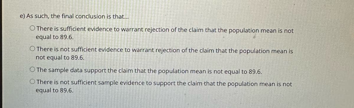 e) As such, the final conclusion is that...
O There is sufficient evidence to warrant rejection of the claim that the population mean is not
equal to 89.6.
O There is not sufficient evidence to warrant rejection of the claim that the population mean is
not equal to 89.6.
O The sample data support the claim that the population mean is not equal to 89.6.
O There is not sufficient sample evidence to support the claim that the population mean is not
equal to 89.6.