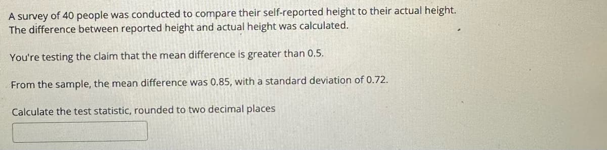 A survey of 40 people was conducted to compare their self-reported height to their actual height.
The difference between reported height and actual height was calculated.
You're testing the claim that the mean difference is greater than 0.5.
From the sample, the mean difference was 0.85, with a standard deviation of 0.72.
Calculate the test statistic, rounded to two decimal places