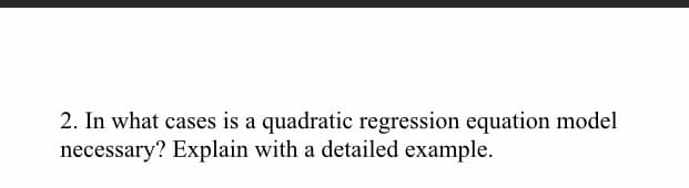 2. In what cases is a quadratic regression equation model
necessary? Explain with a detailed example.