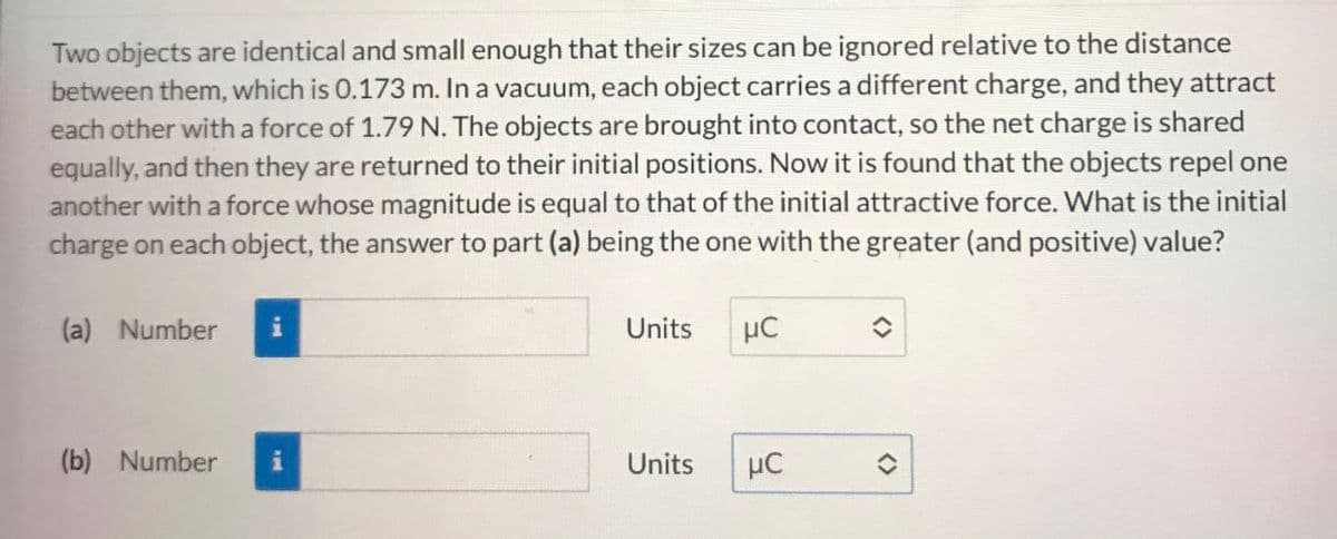 Two objects are identical and small enough that their sizes can be ignored relative to the distance
between them, which is 0.173 m. In a vacuum, each object carries a different charge, and they attract
each other with a force of 1.79 N. The objects are brought into contact, so the net charge is shared
equally, and then they are returned to their initial positions. Now it is found that the objects repel one
another with a force whose magnitude is equal to that of the initial attractive force. What is the initial
charge on each object, the answer to part (a) being the one with the greater (and positive) value?
(a) Number
(b) Number
Units
με
Units
με
<>>