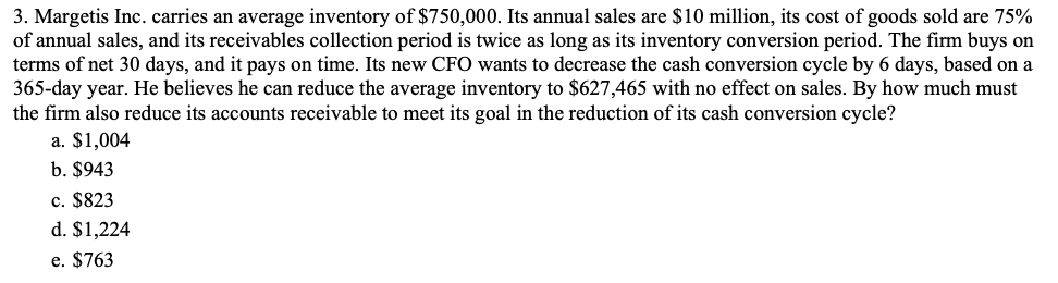 3. Margetis Inc. carries an average inventory of $750,000. Its annual sales are $10 million, its cost of goods sold are 75%
of annual sales, and its receivables collection period is twice as long as its inventory conversion period. The firm buys on
terms of net 30 days, and it pays on time. Its new CFO wants to decrease the cash conversion cycle by 6 days, based on a
365-day year. He believes he can reduce the average inventory to $627,465 with no effect on sales. By how much must
the firm also reduce its accounts receivable to meet its goal in the reduction of its cash conversion cycle?
a. $1,004
b. $943
c. $823
d. $1,224
e. $763
