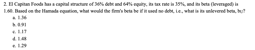 2. El Capitan Foods has a capital structure of 36% debt and 64% equity, its tax rate is 35%, and its beta (leveraged) is
1.60. Based on the Hamada equation, what would the firm's beta be if it used no debt, i.e., what is its unlevered beta, bu?
а. 1.36
b. 0.91
с. 1.17
d. 1.48
е. 1.29
