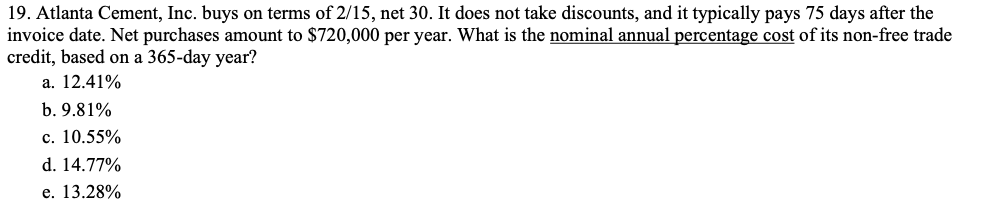 19. Atlanta Cement, Inc. buys on terms of 2/15, net 30. It does not take discounts, and it typically pays 75 days after the
invoice date. Net purchases amount to $720,000 per year. What is the nominal annual percentage cost of its non-free trade
credit, based on a 365-day year?
а. 12.41%
b. 9.81%
с. 10.55%
d. 14.77%
е. 13.28%
