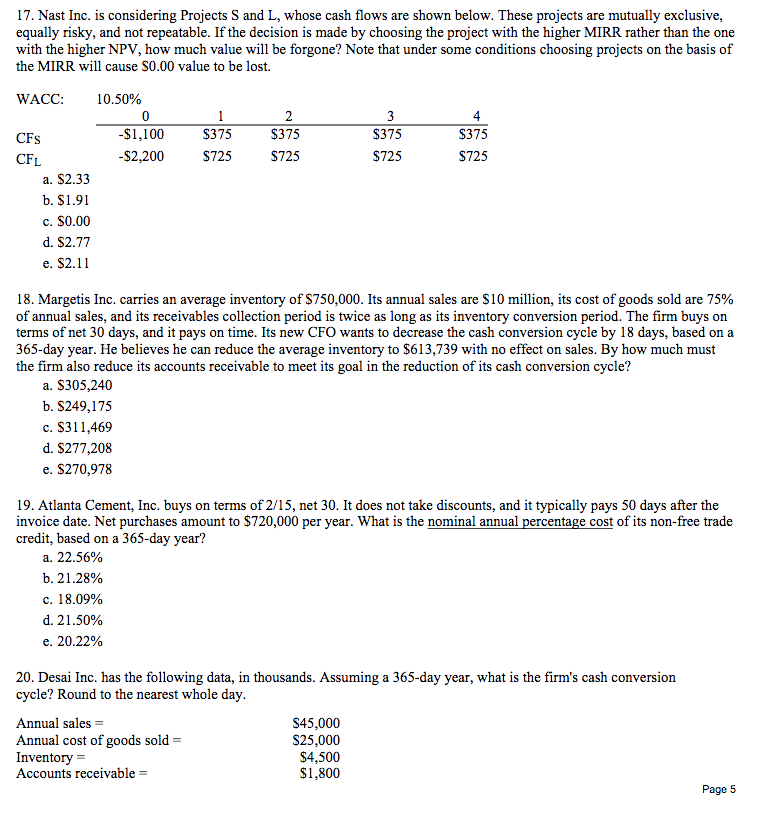 17. Nast Inc. is considering Projects S and L, whose cash flows are shown below. These projects are mutually exclusive,
equally risky, and not repeatable. If the decision is made by choosing the project with the higher MIRR rather than the one
with the higher NPV, how much value will be forgone? Note that under some conditions choosing projects on the basis of
the MIRR will cause S0.00 value to be lost.
WACC:
10.50%
1
2
3
CFs
-S1,100
$375
$375
$375
$375
CFL
-$2,200
$725
$725
$725
$725
a. $2.33
b. $1.91
c. $0.00
d. S2.77
e. $2.11
18. Margetis Inc. carries an average inventory of $750,000. Its annual sales are $10 million, its cost of goods sold are 75%
of annual sales, and its receivables collection period is twice as long as its inventory conversion period. The firm buys on
terms of net 30 days, and it pays on time. Its new CFO wants to decrease the cash conversion cycle by 18 days, based on a
365-day year. He believes he can reduce the average inventory to $613,739 with no effect on sales. By how much must
the firm also reduce its accounts receivable to meet its goal in the reduction of its cash conversion cycle?
a. $305,240
b. $249,175
c. $311,469
d. $277,208
e. $270,978
19. Atlanta Cement, Inc. buys on terms of 2/15, net 30. It does not take discounts, and it typically pays 50 days after the
invoice date. Net purchases amount to $720,000 per year. What is the nominal annual percentage cost of its non-free trade
credit, based on a 365-day year?
a. 22.56%
b. 21.28%
c. 18.09%
d. 21.50%
e. 20.22%
20. Desai Inc. has the following data, in thousands. Assuming a 365-day year, what is the firm's cash conversion
cycle? Round to the nearest whole day.
Annual sales =
Annual cost of goods sold =
Inventory =
Accounts receivable =
S45,000
$25,000
$4,500
$1,800
Page 5
