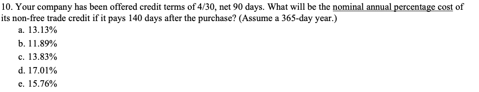 10. Your company has been offered credit terms of 4/30, net 90 days. What will be the nominal annual percentage cost of
its non-free trade credit if it pays 140 days after the purchase? (Assume a 365-day year.)
а. 13.13%
b. 11.89%
с. 13.83%
d. 17.01%
е. 15.76%
