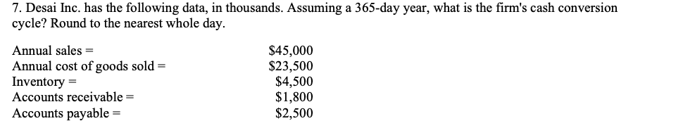 7. Desai Inc. has the following data, in thousands. Assuming a 365-day year, what is the firm's cash conversion
cycle? Round to the nearest whole day.
Annual sales =
Annual cost of goods sold =
Inventory =
Accounts receivable =
$45,000
$23,500
$4,500
$1,800
$2,500
Accounts payable =
