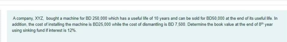 A company, XYZ, bought a machine for BD 250,000 which has a useful life of 10 years and can be sold for BD50,000 at the end of its useful life. In
addition, the cost of installing the machine is BD25,000 while the cost of dismantling is BD 7,500. Determine the book value at the end of 8th year
using sinking fund if interest is 12%.
