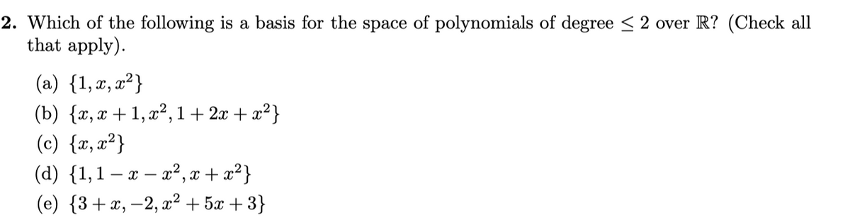 2. Which of the following is a basis for the space of polynomials of degree < 2 over R? (Check all
that apply).
(a) {1,æ, x² }
(b) {r, x + 1, x², 1+ 2x + x²}
(c) {r, x²}
(d) {1,1 – æ – a² , æ + æ²}
(e) {3+x, -2, a² + 5x + 3}
