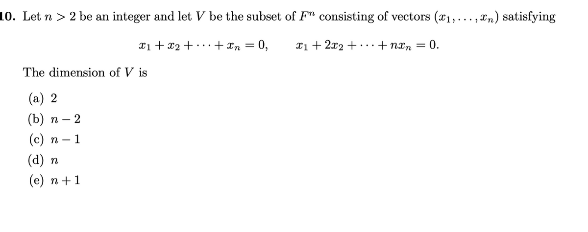 10. Let n > 2 be an integer and let V be the subset of F" consisting of vectors (x1,..., xn) satisfying
xi + x2 +…+xn =
0,
x1 + 2x2 +...+ nxn = 0.
The dimension of V is
(a) 2
(b) п — 2
(с) п — 1
(d) п
(е) п + 1
