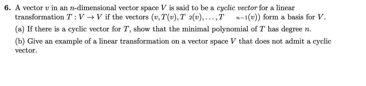 6. A vector v in an n-dimensional vector space V is said to be a cyclic vector for a linear
transformation T :V → V if the vectors (v, T(v), T 2(v),...,T
n-1(v)) form a basis for V.
(a) If there is a cyclic vector for T, show that the minimal polynomial of T has degree n.
(b) Give an example of a linear transformation on a vector space V that does not admit a cyclic
vector.
