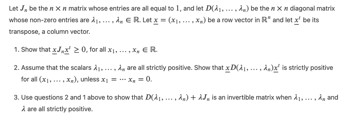 Let J, be then X n matrix whose entries are all equal to 1, and let D(^1, . , An) be the n X n diagonal matrix
whose non-zero entries are 11,
... , An E R. Let x = (x1, ... , Xn) be a row vector in R' and let x' be its
transpose, a column vector.
1. Show that xJ,x' > 0, for all x1, ... , Xn E R.
2. Assume that the scalars 11, ...,
An are all strictly positive. Show that x D(11, ... , An)x' is strictly positive
for all (x1, ..., Xn), unless x1 = •…
Xn =
0.
3. Use questions 2 and 1 above to show that D(^1, .. , An) + 1Jn is an invertible matrix when 11,
, ^n and
1 are all strictly positive.
