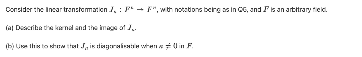 Consider the linear transformation J, : Fn → F", with notations being as in Q5, and F is an arbitrary field.
(a) Describe the kernel and the image of Jn.
(b) Use this to show that Jn is diagonalisable when n + 0 in F.
