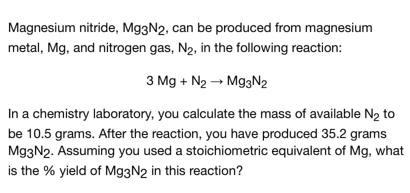 Magnesium nitride, Mg3N2, can be produced from magnesium
metal, Mg, and nitrogen gas, N2, in the following reaction:
3 Mg + N2 → Mg3N2
In a chemistry laboratory, you calculate the mass of available N2 to
be 10.5 grams. After the reaction, you have produced 35.2 grams
Mg3N2. Assuming you used a stoichiometric equivalent of Mg, what
is the % yield of Mg3N2 in this reaction?
