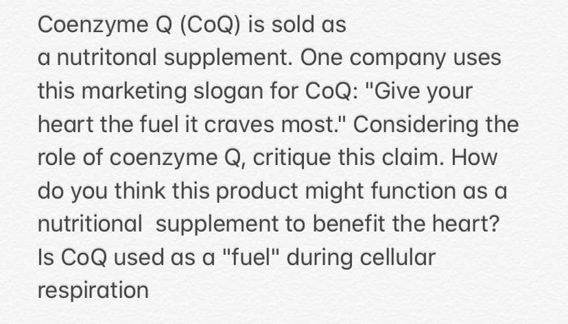 Coenzyme Q (CoQ) is sold as
a nutritonal supplement. One company uses
this marketing slogan for CoQ: "Give your
heart the fuel it craves most." Considering the
role of coenzyme Q, critique this claim. How
do you think this product might function as a
nutritional supplement to benefit the heart?
Is CoQ used as a "fuel" during cellular
respiration
