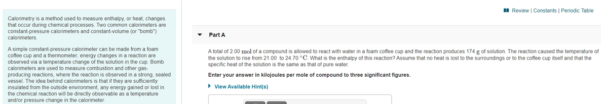 I Review | Constants | Periodic Table
Calorimetry is a method used to measure enthalpy, or heat, changes
that occur during chemical processes. Two common calorimeters are
constant-pressure calorimeters and constant-volume (or "bomb")
Part A
calorimeters.
A simple constant-pressure calorimeter can be made from a foam
coffee cup and a thermometer; energy changes in a reaction are
observed via a temperature change of the solution in the cup. Bomb
calorimeters are used to measure combustion and other gas-
producing reactions, where the reaction is observed in a strong, sealed
vessel. The idea behind calorimeters is that if they are sufficiently
insulated from the outside environment, any energy gained or lost in
the chemical reaction will be directly observable as a temperature
and/or pressure change in the calorimeter.
A total of 2.00 mol of a compound is allowed to react with water in a foam coffee cup and the reaction produces 174 g of solution. The reaction caused the temperature of
the solution to rise from 21.00 to 24.70 °C. What is the enthalpy of this reaction? Assume that no heat is lost to the surroundings or to the coffee cup itself and that the
specific heat of the solution is the same as that of pure water.
Enter your answer in kilojoules per mole of compound to three significant figures.
• View Available Hint(s)
